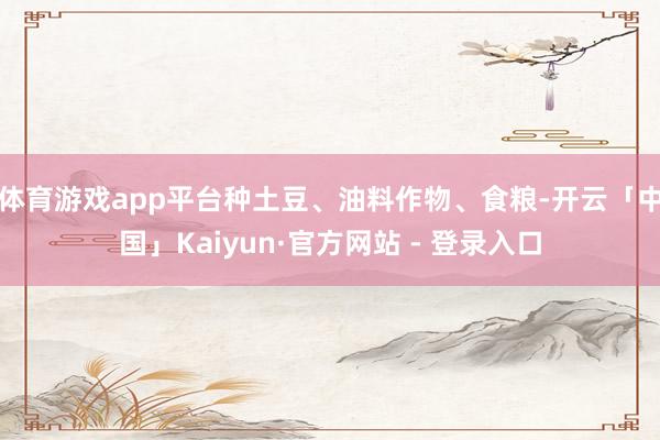 体育游戏app平台种土豆、油料作物、食粮-开云「中国」Kaiyun·官方网站 - 登录入口