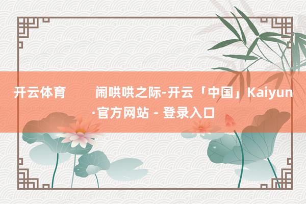 开云体育        闹哄哄之际-开云「中国」Kaiyun·官方网站 - 登录入口