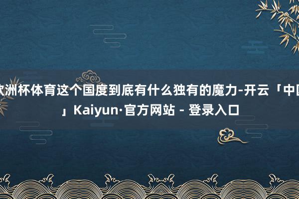 欧洲杯体育这个国度到底有什么独有的魔力-开云「中国」Kaiyun·官方网站 - 登录入口