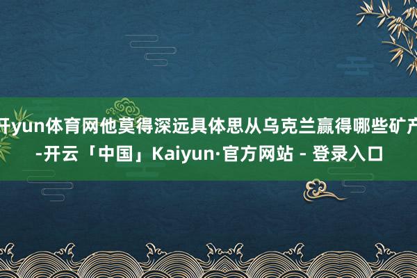 开yun体育网他莫得深远具体思从乌克兰赢得哪些矿产-开云「中国」Kaiyun·官方网站 - 登录入口