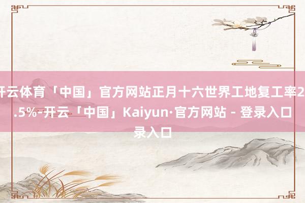 开云体育「中国」官方网站正月十六世界工地复工率23.5%-开云「中国」Kaiyun·官方网站 - 登录入口
