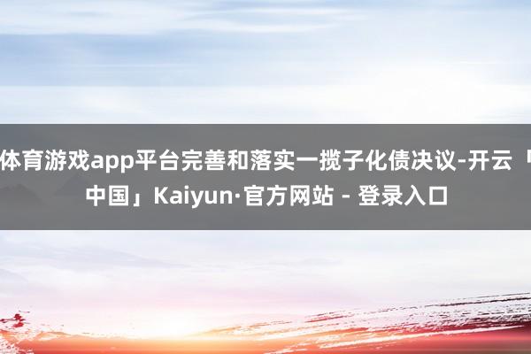 体育游戏app平台完善和落实一揽子化债决议-开云「中国」Kaiyun·官方网站 - 登录入口
