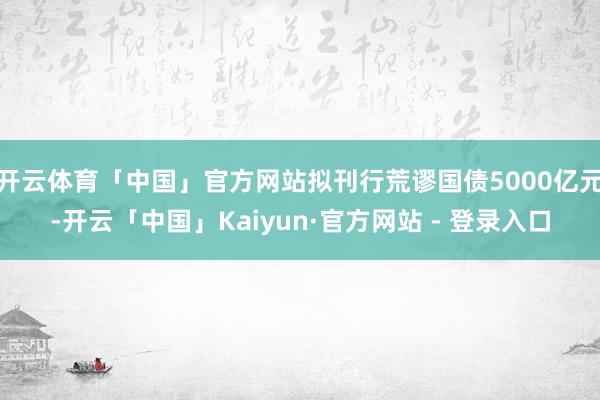 开云体育「中国」官方网站拟刊行荒谬国债5000亿元-开云「中国」Kaiyun·官方网站 - 登录入口