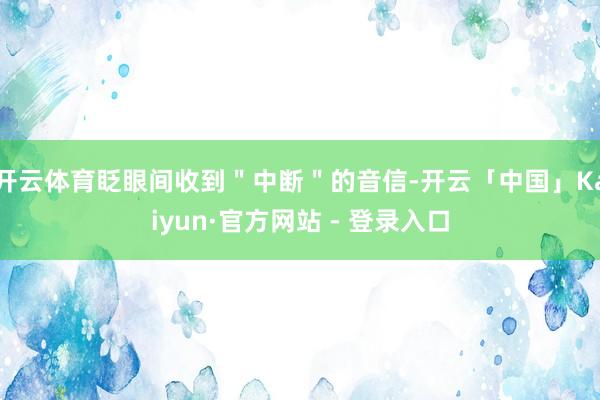 开云体育眨眼间收到＂中断＂的音信-开云「中国」Kaiyun·官方网站 - 登录入口