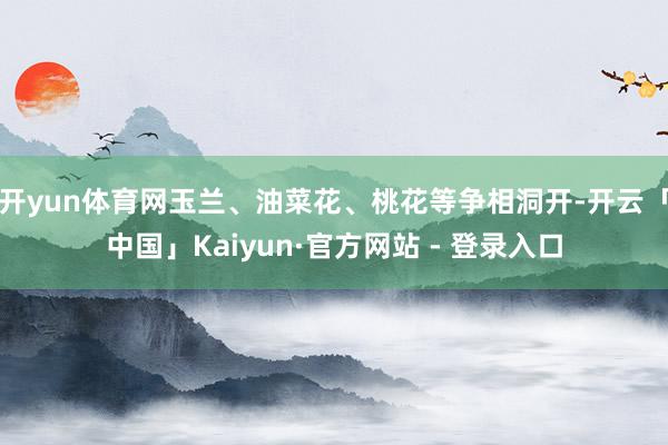 开yun体育网玉兰、油菜花、桃花等争相洞开-开云「中国」Kaiyun·官方网站 - 登录入口