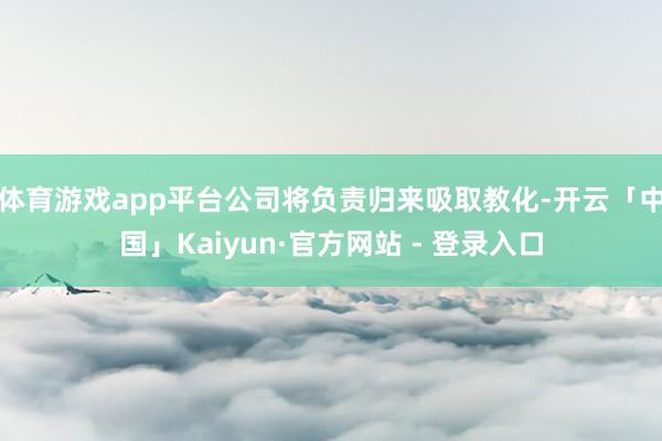 体育游戏app平台公司将负责归来吸取教化-开云「中国」Kaiyun·官方网站 - 登录入口