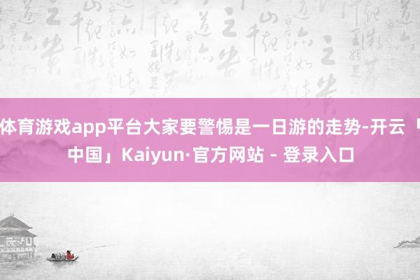 体育游戏app平台大家要警惕是一日游的走势-开云「中国」Kaiyun·官方网站 - 登录入口
