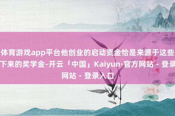 体育游戏app平台他创业的启动资金恰是来源于这些累积下来的奖学金-开云「中国」Kaiyun·官方网站 - 登录入口