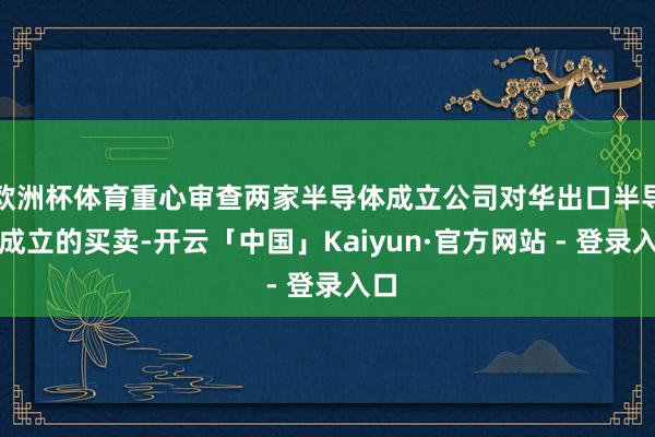 欧洲杯体育重心审查两家半导体成立公司对华出口半导体成立的买卖-开云「中国」Kaiyun·官方网站 - 登录入口