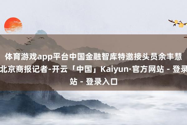 体育游戏app平台　　中国金融智库特邀接头员余丰慧告诉北京商报记者-开云「中国」Kaiyun·官方网站 - 登录入口